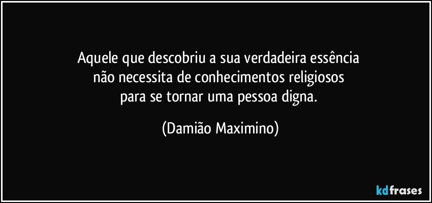 Aquele que descobriu a sua verdadeira essência 
não necessita de conhecimentos religiosos 
para se tornar uma pessoa digna. (Damião Maximino)