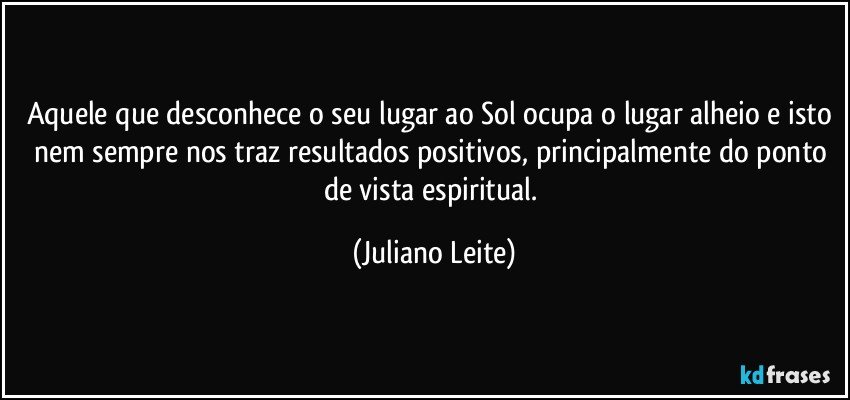 Aquele que desconhece o seu lugar ao Sol ocupa o lugar alheio e isto nem sempre nos traz resultados positivos, principalmente do ponto de vista espiritual. (Juliano Leite)