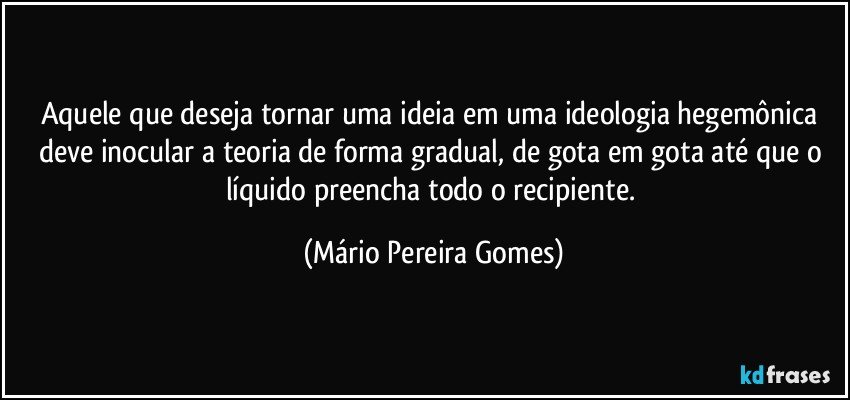 Aquele que deseja tornar uma ideia em uma ideologia hegemônica deve inocular a teoria de forma gradual, de gota em gota até que o líquido preencha todo o recipiente. (Mário Pereira Gomes)