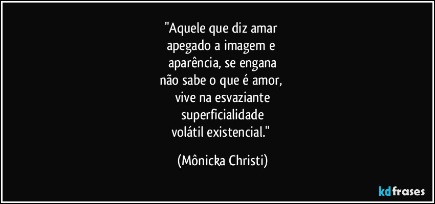 "Aquele que diz amar
apegado a imagem e
aparência, se engana
não sabe o que é amor,
vive na esvaziante
superficialidade
volátil existencial." (Mônicka Christi)