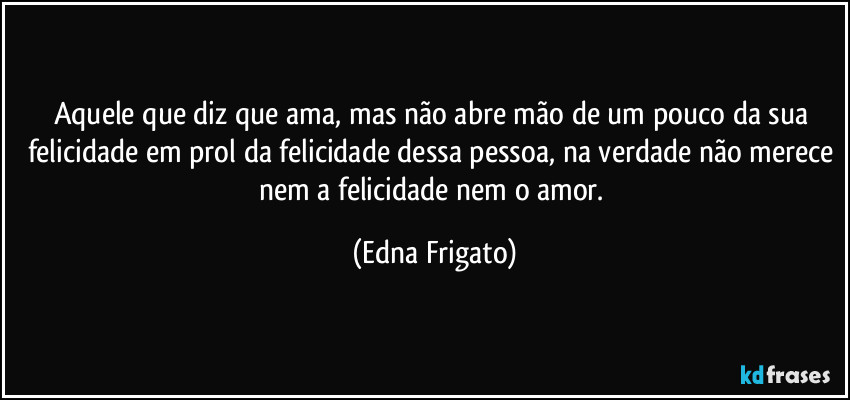 Aquele que diz que ama, mas não abre mão de um pouco da sua felicidade em prol da felicidade dessa pessoa, na verdade não merece nem a felicidade nem o amor. (Edna Frigato)