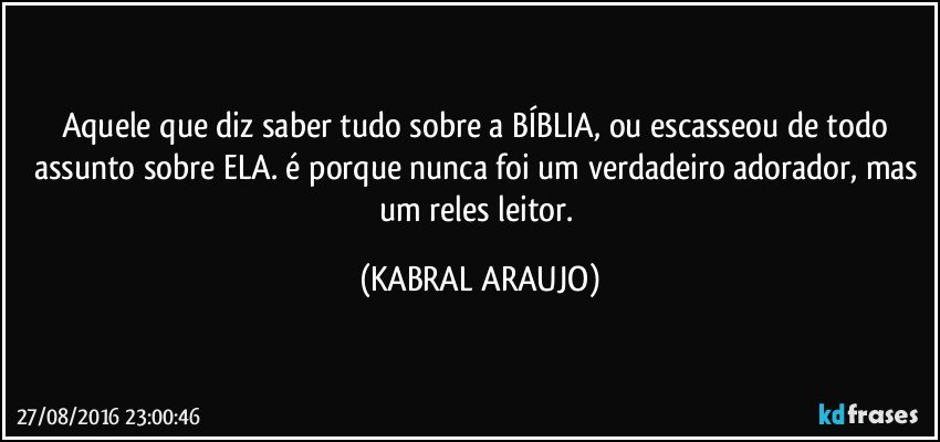 Aquele que diz saber tudo sobre a BÍBLIA, ou escasseou de todo assunto sobre ELA. é porque nunca foi um verdadeiro adorador, mas um reles leitor. (KABRAL ARAUJO)