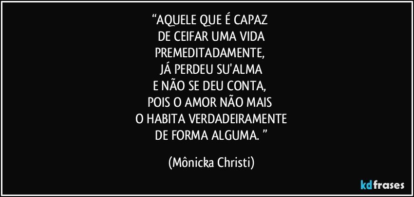 “AQUELE QUE É CAPAZ 
DE CEIFAR UMA VIDA
PREMEDITADAMENTE, 
JÁ PERDEU SU'ALMA
E NÃO SE DEU CONTA, 
POIS O AMOR NÃO MAIS 
O HABITA VERDADEIRAMENTE
 DE FORMA ALGUMA. ” (Mônicka Christi)