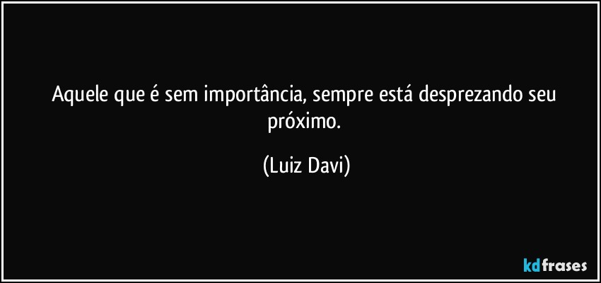 Aquele que é sem importância, sempre está desprezando seu próximo. (Luiz Davi)