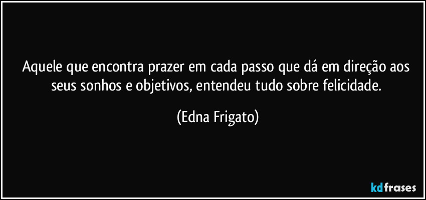 Aquele que encontra prazer em cada passo que dá em direção aos seus sonhos e objetivos, entendeu tudo sobre felicidade. (Edna Frigato)