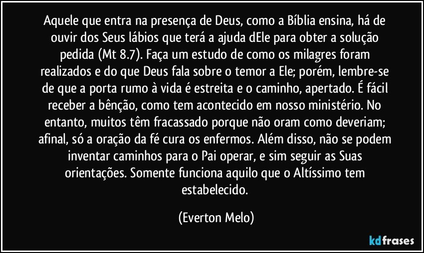 Aquele que entra na presença de Deus, como a Bíblia ensina, há de ouvir dos Seus lábios que terá a ajuda dEle para obter a solução pedida (Mt 8.7). Faça um estudo de como os milagres foram realizados e do que Deus fala sobre o temor a Ele; porém, lembre-se de que a porta rumo à vida é estreita e o caminho, apertado. É fácil receber a bênção, como tem acontecido em nosso ministério. No entanto, muitos têm fracassado porque não oram como deveriam; afinal, só a oração da fé cura os enfermos. Além disso, não se podem inventar caminhos para o Pai operar, e sim seguir as Suas orientações. Somente funciona aquilo que o Altíssimo tem estabelecido. (Everton Melo)