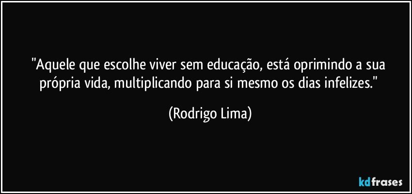 "Aquele que escolhe viver sem educação, está oprimindo a sua própria vida, multiplicando para si mesmo os dias infelizes." (Rodrigo Lima)