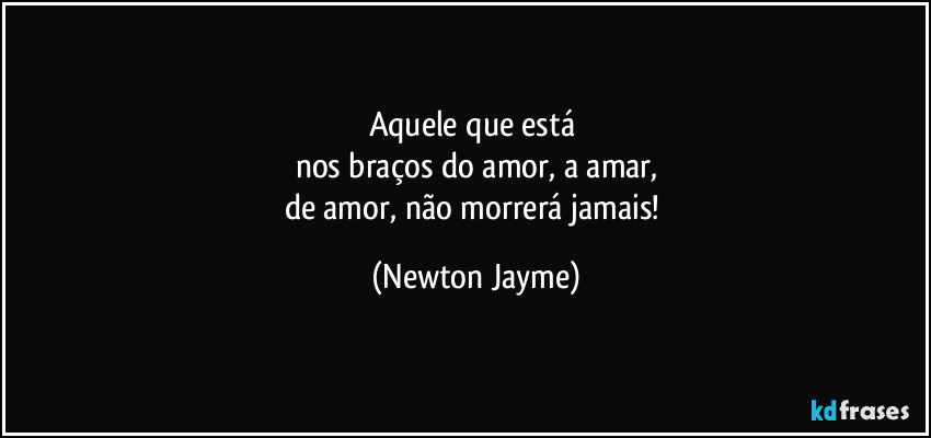 Aquele que está 
nos braços do amor, a amar,
de amor, não morrerá jamais! (Newton Jayme)