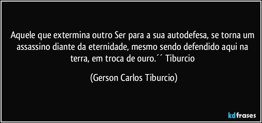 Aquele que extermina outro Ser para a sua autodefesa, se torna um assassino diante da eternidade, mesmo sendo defendido aqui na terra, em troca de ouro.´´ Tiburcio (Gerson Carlos Tiburcio)