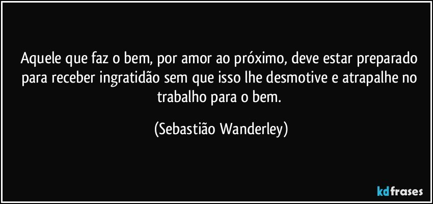 Aquele que faz o bem, por amor ao próximo, deve estar preparado para receber ingratidão sem que isso lhe desmotive e atrapalhe no trabalho para o bem. (Sebastião Wanderley)