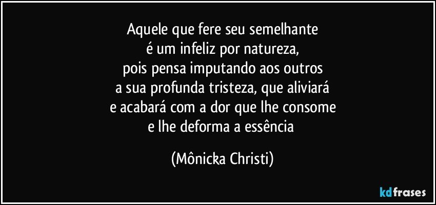 Aquele que fere seu semelhante
é um infeliz por natureza,
pois pensa imputando aos outros
a sua profunda tristeza, que aliviará
e acabará com a dor que lhe consome
e lhe deforma a essência (Mônicka Christi)