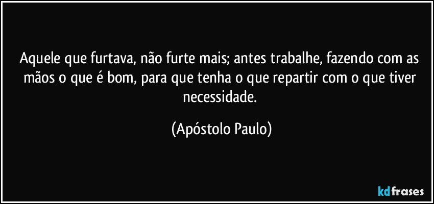 Aquele que furtava, não furte mais; antes trabalhe, fazendo com as mãos o que é bom, para que tenha o que repartir com o que tiver necessidade. (Apóstolo Paulo)