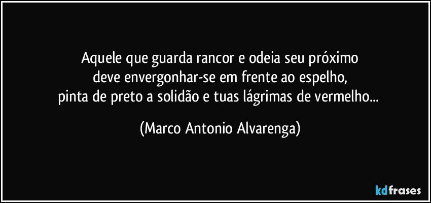 Aquele que guarda rancor e odeia seu próximo
deve envergonhar-se em frente ao espelho,
pinta de preto a solidão e tuas lágrimas de vermelho... (Marco Antonio Alvarenga)