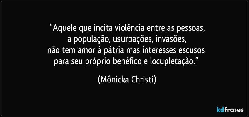 “Aquele que incita violência entre as pessoas,
 a população, usurpações, invasões, 
não tem amor à pátria mas interesses escusos 
para seu próprio benéfico e locupletação.” (Mônicka Christi)