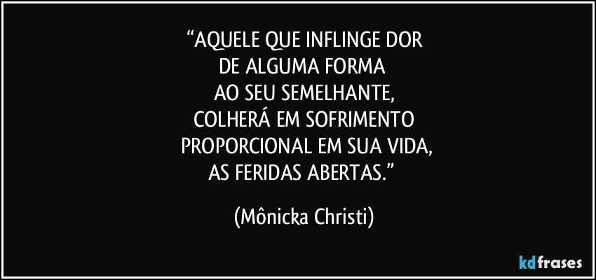 “AQUELE QUE INFLINGE DOR
DE ALGUMA FORMA 
AO SEU SEMELHANTE,
COLHERÁ EM SOFRIMENTO
 PROPORCIONAL EM SUA VIDA,
AS FERIDAS ABERTAS.” (Mônicka Christi)