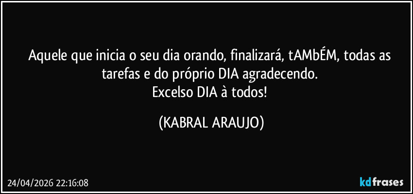 Aquele que inicia o seu dia orando, finalizará, tAMbÉM, todas as tarefas e do próprio DIA agradecendo. 
Excelso DIA à todos! (KABRAL ARAUJO)