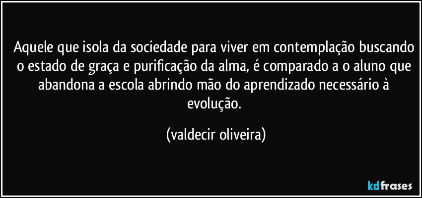 Aquele que isola da sociedade para viver em contemplação buscando o estado de graça e purificação da alma, é comparado a o aluno que abandona a escola abrindo mão do aprendizado necessário à evolução. (valdecir oliveira)