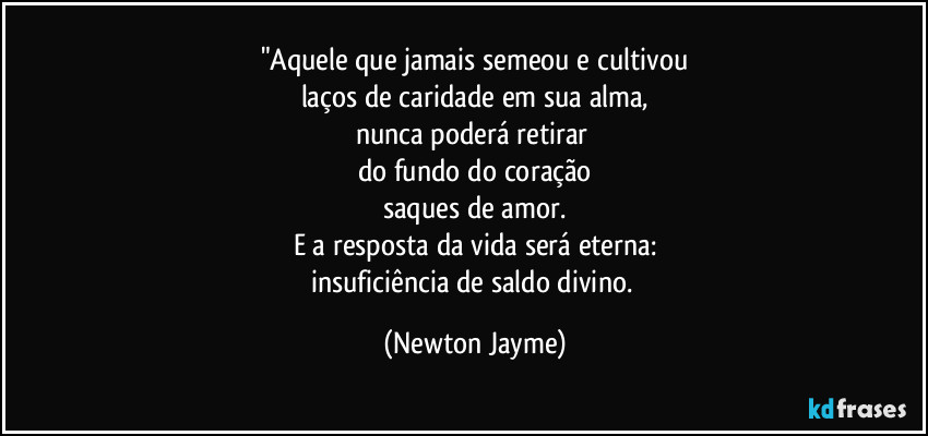 "Aquele que jamais semeou e cultivou
laços de caridade em sua alma,
nunca poderá retirar 
do fundo do coração
saques de amor.
E a resposta da vida será eterna:
insuficiência de saldo divino. (Newton Jayme)