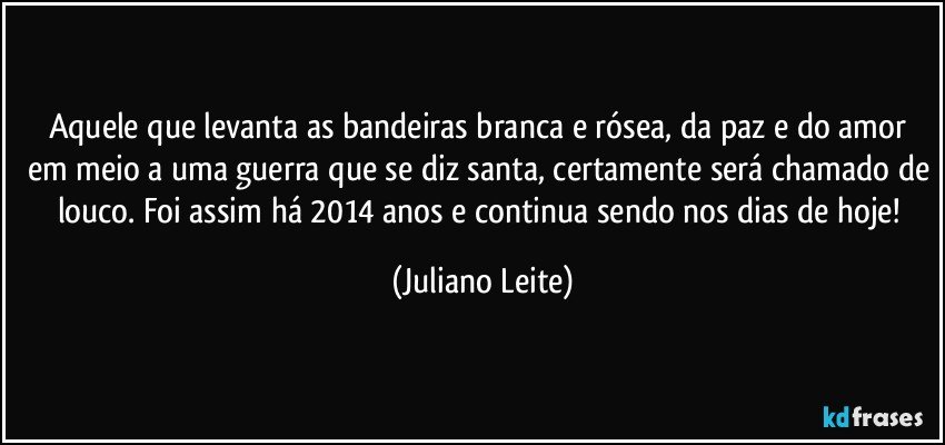 Aquele que levanta as bandeiras branca e rósea, da paz e do amor em meio a uma guerra que se diz santa, certamente será chamado de louco. Foi assim há 2014 anos e continua sendo nos dias de hoje! (Juliano Leite)