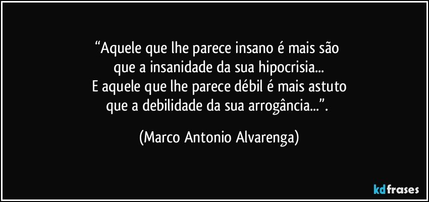 “Aquele que lhe parece insano é mais são 
que a insanidade da sua hipocrisia...
E aquele que lhe parece débil é mais astuto
que a debilidade da sua arrogância...”. (Marco Antonio Alvarenga)