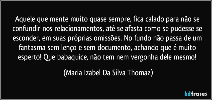 Aquele que mente muito quase sempre, fica calado para não se confundir nos relacionamentos, até se afasta como se pudesse se esconder, em suas próprias omissões. No fundo não passa de um fantasma sem lenço e sem documento, achando que é muito esperto! Que babaquice, não tem nem vergonha dele mesmo! (Maria Izabel Da Silva Thomaz)