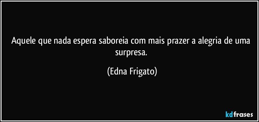 Aquele que nada espera saboreia com mais prazer a alegria de uma surpresa. (Edna Frigato)