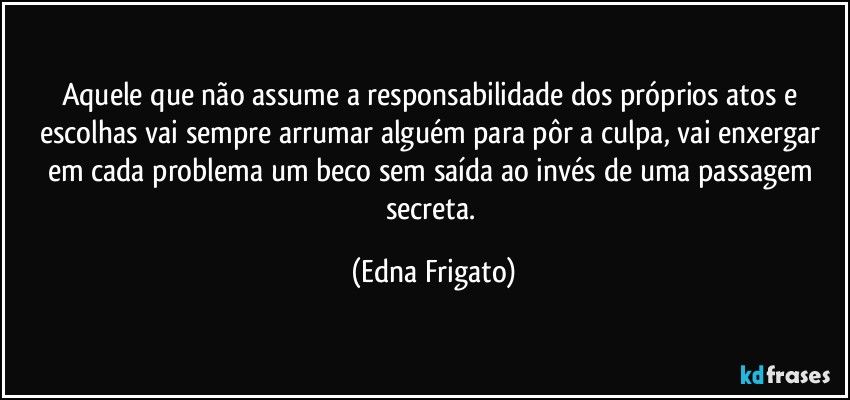 Aquele que não assume a responsabilidade dos próprios atos e escolhas vai sempre arrumar alguém para pôr a culpa, vai enxergar em cada problema um beco sem saída ao invés de uma passagem secreta. (Edna Frigato)