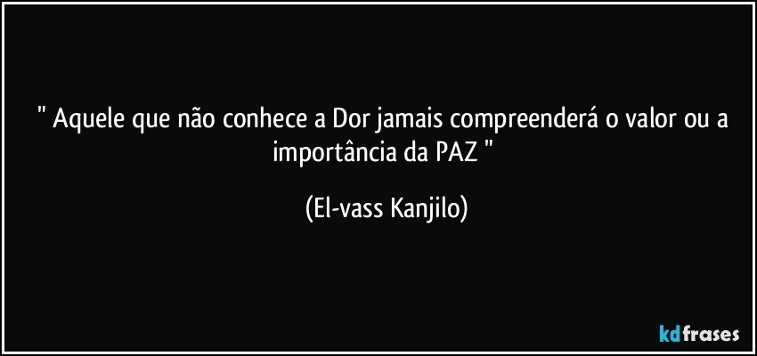 " Aquele que não conhece a Dor jamais compreenderá o valor ou a importância da PAZ " (El-vass Kanjilo)