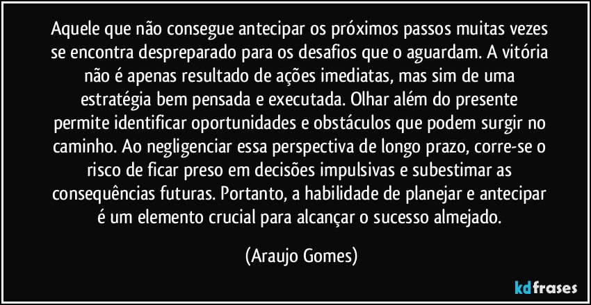 Aquele que não consegue antecipar os próximos passos muitas vezes se encontra despreparado para os desafios que o aguardam. A vitória não é apenas resultado de ações imediatas, mas sim de uma estratégia bem pensada e executada. Olhar além do presente permite identificar oportunidades e obstáculos que podem surgir no caminho. Ao negligenciar essa perspectiva de longo prazo, corre-se o risco de ficar preso em decisões impulsivas e subestimar as consequências futuras. Portanto, a habilidade de planejar e antecipar é um elemento crucial para alcançar o sucesso almejado. (Araujo Gomes)