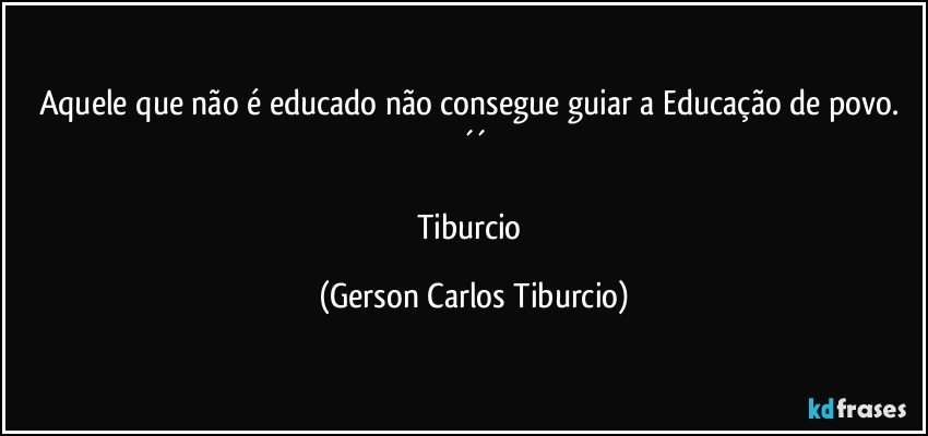 Aquele que não é educado não consegue guiar a Educação de povo. ´´

Tiburcio (Gerson Carlos Tiburcio)