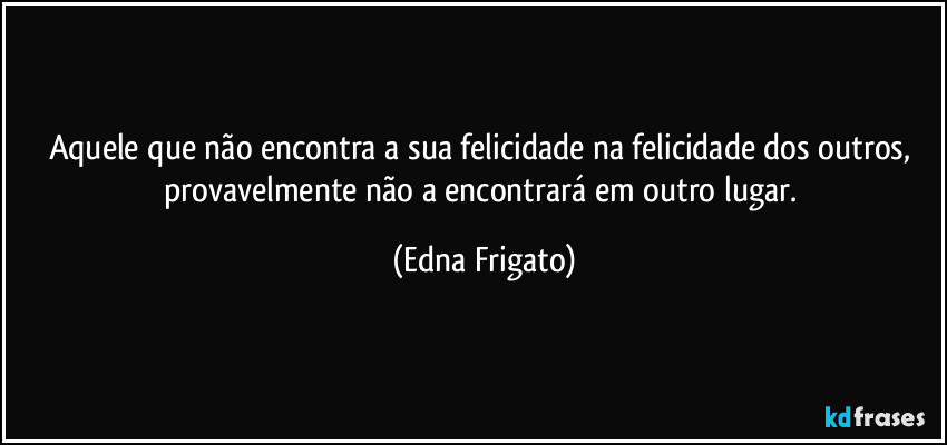 Aquele que não encontra a sua felicidade na felicidade dos outros, provavelmente não a encontrará em outro lugar. (Edna Frigato)