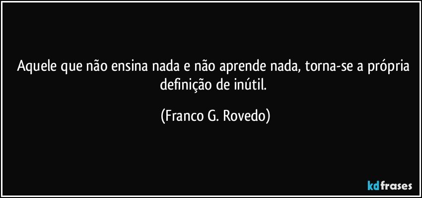 Aquele que não ensina nada e não aprende nada, torna-se a própria definição de inútil. (Franco G. Rovedo)