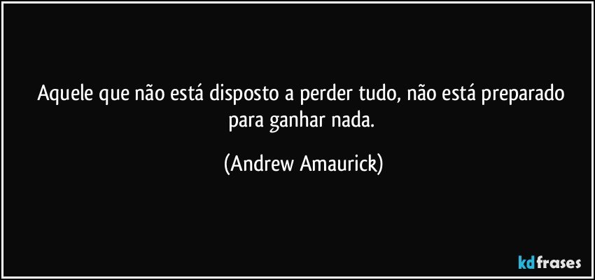 Aquele que não está disposto a perder tudo, não está preparado para ganhar nada. (Andrew Amaurick)