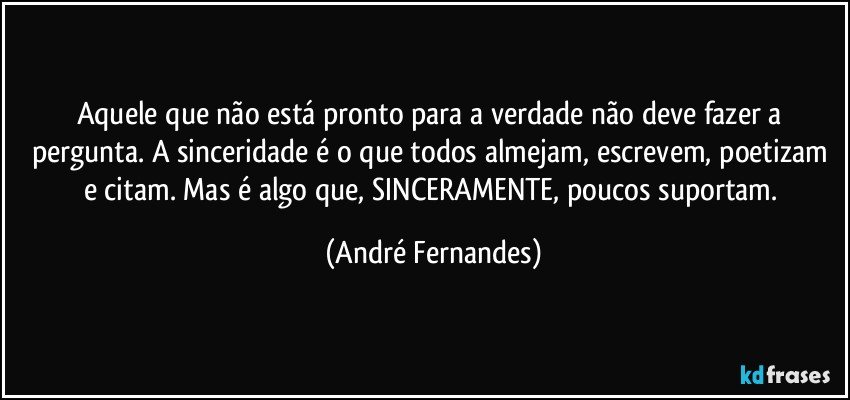 Aquele que não está pronto para a verdade não deve fazer a pergunta. A sinceridade é o que todos almejam, escrevem, poetizam e citam. Mas é algo que, SINCERAMENTE, poucos suportam. (André Fernandes)