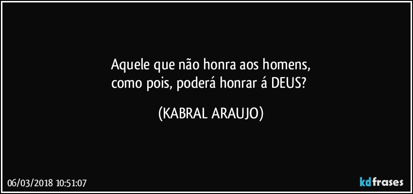 Aquele que não  honra aos homens,
como pois, poderá honrar á DEUS? (KABRAL ARAUJO)