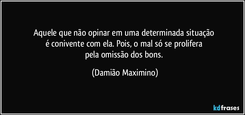 Aquele que não opinar em uma determinada situação 
é conivente com ela. Pois, o mal só se prolifera 
pela omissão dos bons. (Damião Maximino)