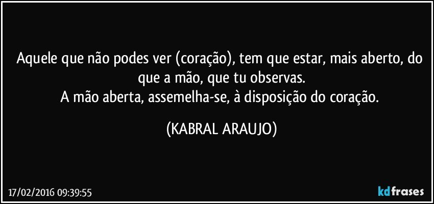 Aquele que não podes ver (coração), tem que estar, mais aberto, do que a mão, que tu observas.
A mão aberta, assemelha-se, à disposição do coração. (KABRAL ARAUJO)