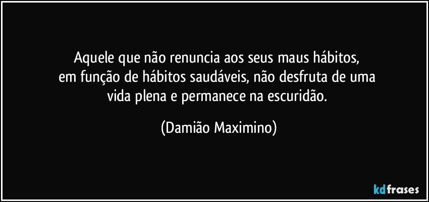 Aquele que não renuncia aos seus maus hábitos, 
em função de hábitos saudáveis, não desfruta de uma 
vida plena e permanece na escuridão. (Damião Maximino)