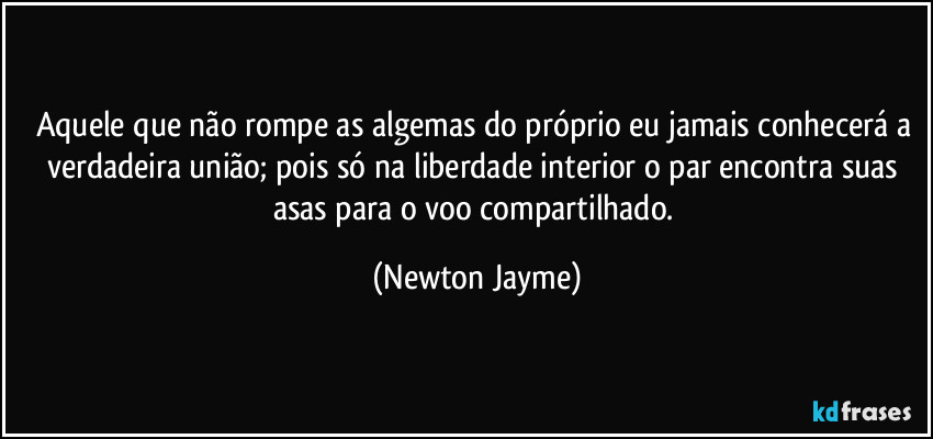 Aquele que não rompe as algemas do próprio eu jamais conhecerá a verdadeira união; pois só na liberdade interior o par encontra suas asas para o voo compartilhado. (Newton Jayme)