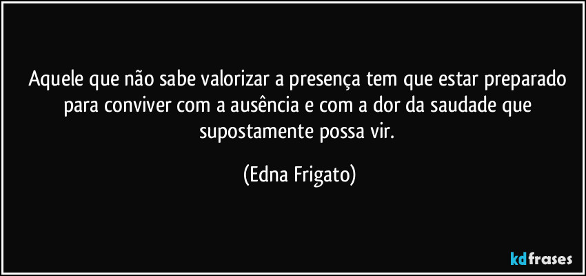 Aquele que não sabe valorizar a presença tem que estar preparado para conviver com a ausência e com a dor da saudade que supostamente possa vir. (Edna Frigato)