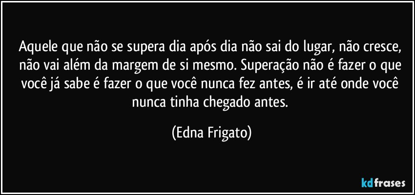 Aquele que não se supera dia após dia não sai do lugar, não cresce, não vai além da margem de si mesmo. Superação não é fazer o que você já sabe é fazer o que você nunca fez antes, é ir até onde você nunca tinha chegado antes. (Edna Frigato)