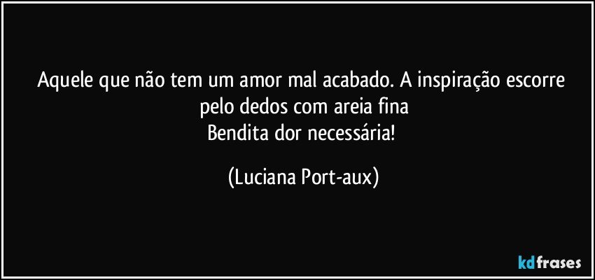 Aquele que não tem um amor mal acabado. A inspiração escorre pelo dedos com areia fina
Bendita dor necessária! (Luciana Port-aux)