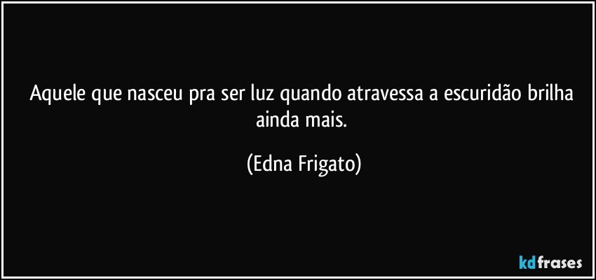 Aquele que nasceu pra ser luz quando atravessa a escuridão brilha ainda mais. (Edna Frigato)