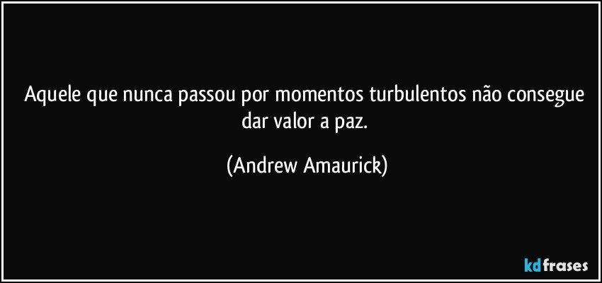 Aquele que nunca passou por momentos turbulentos não consegue dar valor a paz. (Andrew Amaurick)