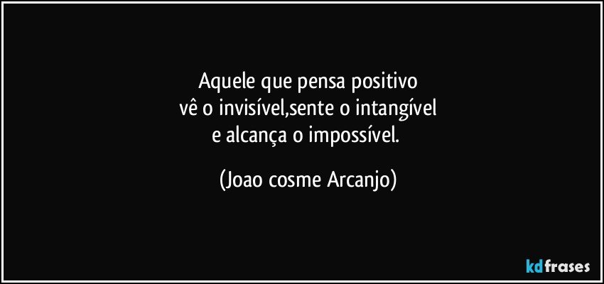 Aquele que pensa positivo
vê o invisível,sente o intangível
e alcança o impossível. (Joao cosme Arcanjo)