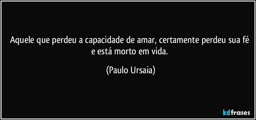 Aquele que perdeu a capacidade de amar, certamente perdeu sua fé e está morto em vida. (Paulo Ursaia)