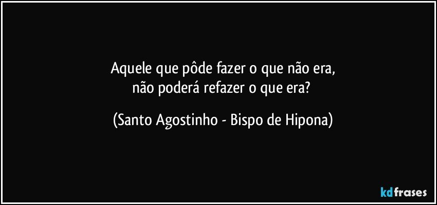 Aquele que pôde fazer o que não era,
não poderá refazer o que era? (Santo Agostinho - Bispo de Hipona)