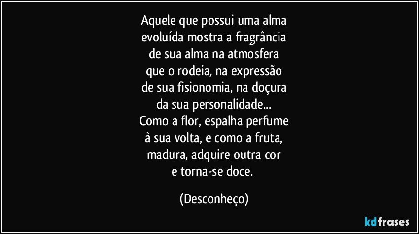 Aquele que possui uma alma
evoluída mostra a fragrância
de sua alma na atmosfera
que o rodeia, na expressão
de sua fisionomia, na doçura
da sua personalidade...
Como a flor, espalha perfume
à sua volta, e como a fruta,
madura, adquire outra cor
e torna-se doce. (Desconheço)