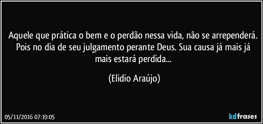 Aquele que prática o bem e o perdão nessa vida, não se arrependerá. Pois no dia de seu julgamento perante Deus. Sua causa já mais já mais estará perdida... (Elidio Araújo)