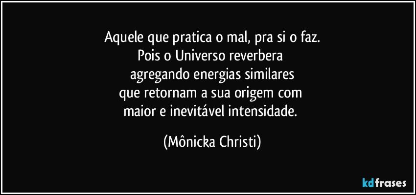 Aquele que pratica o mal, pra si o faz.
Pois o Universo reverbera 
agregando energias similares
que retornam a sua origem com 
maior e inevitável intensidade. (Mônicka Christi)